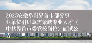 2025安徽阜阳界首市部分事业单位引进急需紧缺专业人才（中共界首市委党校岗位）面试公告