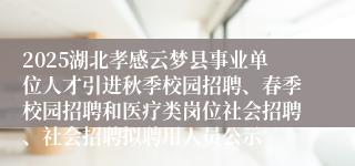 2025湖北孝感云梦县事业单位人才引进秋季校园招聘、春季校园招聘和医疗类岗位社会招聘、社会招聘拟聘用人员公示