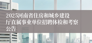 2025河南省住房和城乡建设厅直属事业单位招聘体检和考察公告