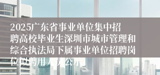 2025广东省事业单位集中招聘高校毕业生深圳市城市管理和综合执法局下属事业单位招聘岗位拟聘用人员公示