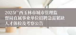 2025广西玉林市城市管理监督局直属事业单位招聘急需紧缺人才体检及考察公告