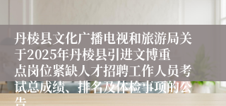 丹棱县文化广播电视和旅游局关于2025年丹棱县引进文博重点岗位紧缺人才招聘工作人员考试总成绩、排名及体检事项的公告
