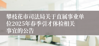 攀枝花市司法局关于直属事业单位2025年春季引才体检相关事宜的公告