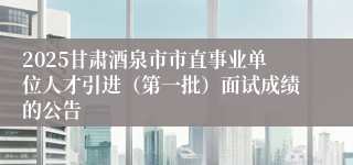 2025甘肃酒泉市市直事业单位人才引进（第一批）面试成绩的公告