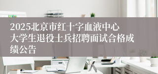 2025北京市红十字血液中心大学生退役士兵招聘面试合格成绩公告