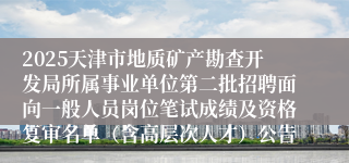 2025天津市地质矿产勘查开发局所属事业单位第二批招聘面向一般人员岗位笔试成绩及资格复审名单（含高层次人才）公告