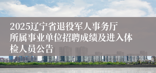 2025辽宁省退役军人事务厅所属事业单位招聘成绩及进入体检人员公告