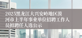 2025黑龙江大兴安岭地区漠河市上半年事业单位招聘工作人员拟聘任人选公示