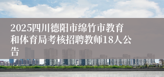 2025四川德阳市绵竹市教育和体育局考核招聘教师18人公告