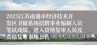 2025江苏南通市经济技术开发区卫健系统招聘事业编制人员笔试成绩、进入资格复审人员及资格复审事项公告