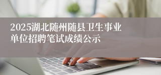 2025湖北随州随县卫生事业单位招聘笔试成绩公示