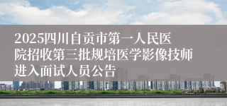 2025四川自贡市第一人民医院招收第三批规培医学影像技师进入面试人员公告