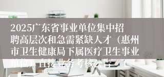 2025广东省事业单位集中招聘高层次和急需紧缺人才（惠州市卫生健康局下属医疗卫生事业单位）直接业务考核公告