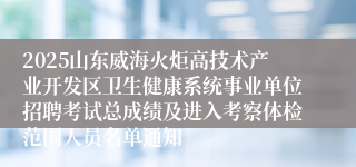 2025山东威海火炬高技术产业开发区卫生健康系统事业单位招聘考试总成绩及进入考察体检范围人员名单通知