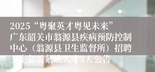 2025“粤聚英才粤见未来”广东韶关市翁源县疾病预防控制中心（翁源县卫生监督所）招聘卫生急需紧缺人才3人公告
