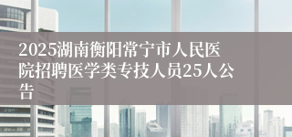 2025湖南衡阳常宁市人民医院招聘医学类专技人员25人公告