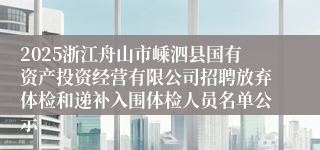 2025浙江舟山市嵊泗县国有资产投资经营有限公司招聘放弃体检和递补入围体检人员名单公示