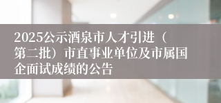 2025公示酒泉市人才引进（第二批）市直事业单位及市属国企面试成绩的公告