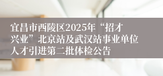 宜昌市西陵区2025年“招才兴业”北京站及武汉站事业单位人才引进第二批体检公告