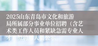 2025山东青岛市文化和旅游局所属部分事业单位招聘（含艺术类工作人员和紧缺急需专业人才）拟聘用人员公示