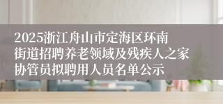 2025浙江舟山市定海区环南街道招聘养老领域及残疾人之家协管员拟聘用人员名单公示