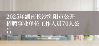 2025年湖南长沙浏阳市公开招聘事业单位工作人员70人公告
