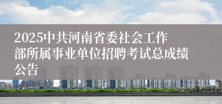 2025中共河南省委社会工作部所属事业单位招聘考试总成绩公告