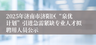 2025年济南市济阳区“泉优计划”引进急需紧缺专业人才拟聘用人员公示