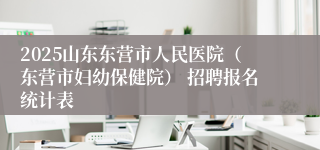 2025山东东营市人民医院（东营市妇幼保健院） 招聘报名统计表