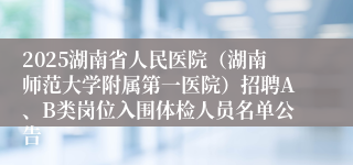2025湖南省人民医院（湖南师范大学附属第一医院）招聘A、B类岗位入围体检人员名单公告