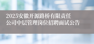 2025安徽开源路桥有限责任公司中层管理岗位招聘面试公告