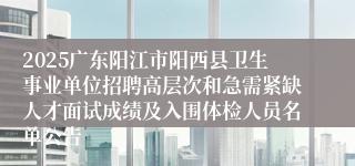 2025广东阳江市阳西县卫生事业单位招聘高层次和急需紧缺人才面试成绩及入围体检人员名单公告