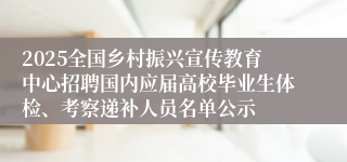 2025全国乡村振兴宣传教育中心招聘国内应届高校毕业生体检、考察递补人员名单公示