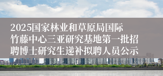 2025国家林业和草原局国际竹藤中心三亚研究基地第一批招聘博士研究生递补拟聘人员公示