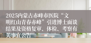 2025内蒙古赤峰市医院“文明红山青春赤峰”引进博士面谈结果及资格复审、体检、考察有关事宜公告