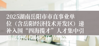2025湖南岳阳市市直事业单位（含岳阳经济技术开发区）递补入围“四海揽才”人才集中引进部分岗位体检环节的公告