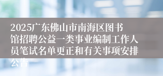 2025广东佛山市南海区图书馆招聘公益一类事业编制工作人员笔试名单更正和有关事项安排公告