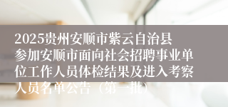 2025贵州安顺市紫云自治县参加安顺市面向社会招聘事业单位工作人员体检结果及进入考察人员名单公告（第一批）
