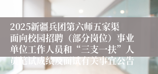 2025新疆兵团第六师五家渠面向校园招聘（部分岗位）事业单位工作人员和“三支一扶”人员笔试成绩及面试有关事宜公告