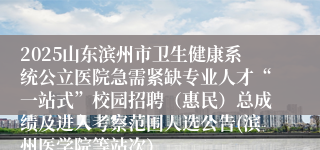 2025山东滨州市卫生健康系统公立医院急需紧缺专业人才“一站式”校园招聘（惠民）总成绩及进入考察范围人选公告(滨州医学院等站次）