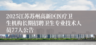 2025江苏苏州高新区医疗卫生机构长期招聘卫生专业技术人员77人公告