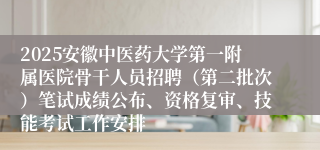 2025安徽中医药大学第一附属医院骨干人员招聘（第二批次）笔试成绩公布、资格复审、技能考试工作安排