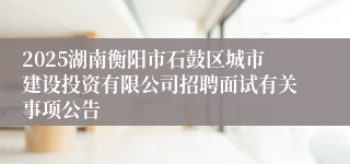 2025湖南衡阳市石鼓区城市建设投资有限公司招聘面试有关事项公告