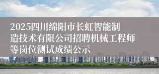 2025四川绵阳市长虹智能制造技术有限公司招聘机械工程师等岗位测试成绩公示