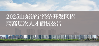 2025山东济宁经济开发区招聘高层次人才面试公告