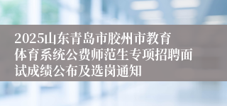 2025山东青岛市胶州市教育体育系统公费师范生专项招聘面试成绩公布及选岗通知