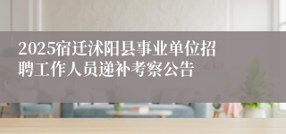 2025宿迁沭阳县事业单位招聘工作人员递补考察公告