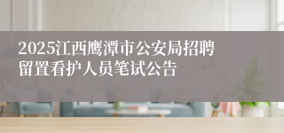 2025江西鹰潭市公安局招聘留置看护人员笔试公告