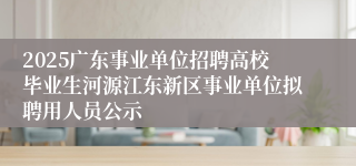 2025广东事业单位招聘高校毕业生河源江东新区事业单位拟聘用人员公示