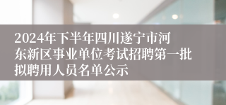 2024年下半年四川遂宁市河东新区事业单位考试招聘第一批拟聘用人员名单公示